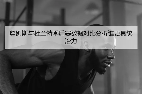 詹姆斯与杜兰特季后赛数据对比分析谁更具统治力